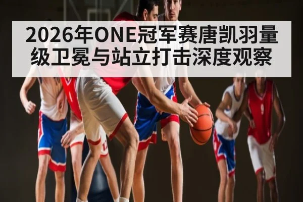 2026年ONE冠军赛唐凯羽量级卫冕与站立打击深度观察