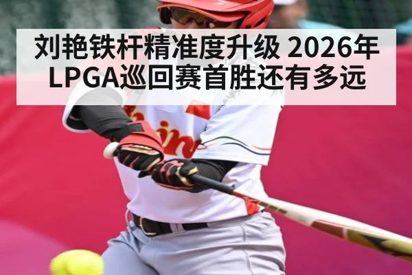 刘艳铁杆精准度升级 2026年LPGA巡回赛首胜还有多远