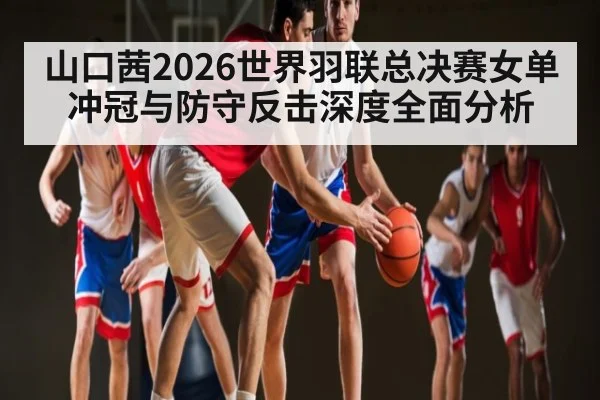 山口茜2026世界羽联总决赛女单冲冠与防守反击深度全面分析