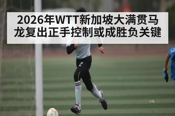 2026年WTT新加坡大满贯马龙复出正手控制或成胜负关键
